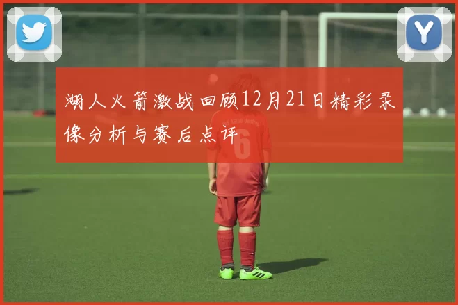 湖人火箭激战回顾12月21日精彩录像分析与赛后点评