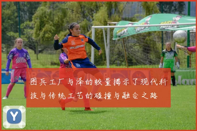 图兵工厂与泽的较量揭示了现代科技与传统工艺的碰撞与融合之路