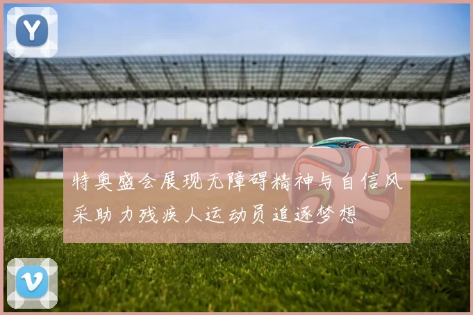 特奥盛会展现无障碍精神与自信风采助力残疾人运动员追逐梦想