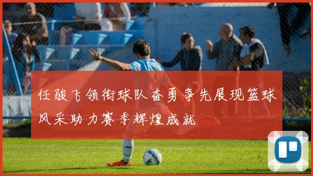 任骏飞领衔球队奋勇争先展现篮球风采助力赛季辉煌成就
