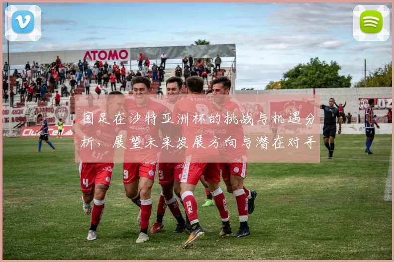 国足在沙特亚洲杯的挑战与机遇分析，展望未来发展方向与潜在对手