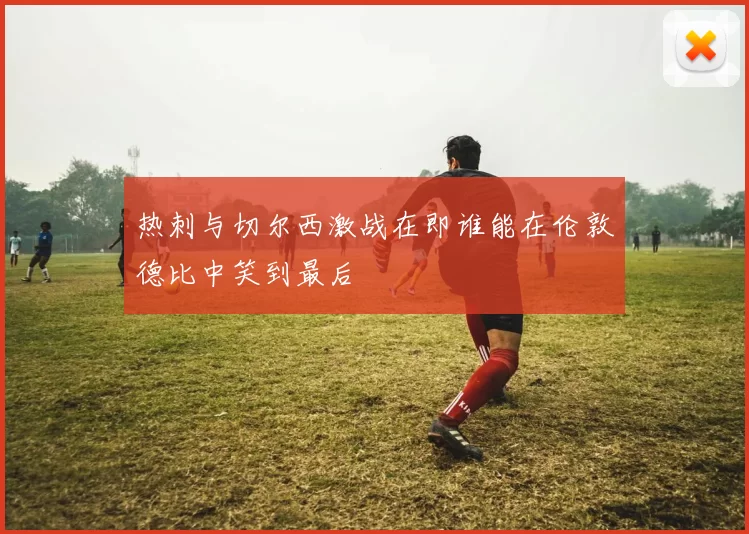 热刺与切尔西激战在即谁能在伦敦德比中笑到最后