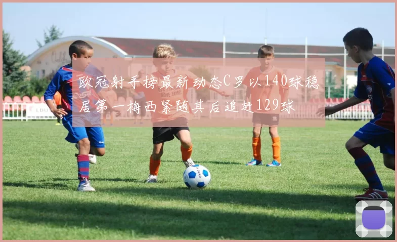 欧冠射手榜最新动态C罗以140球稳居第一梅西紧随其后追赶129球