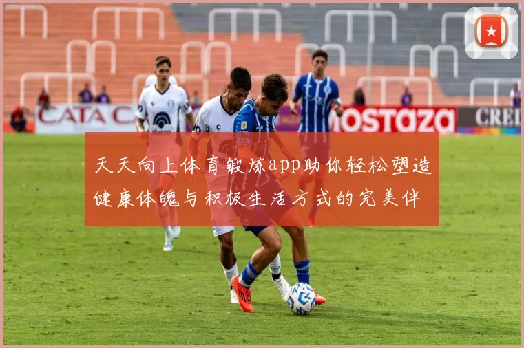 天天向上体育锻炼app助你轻松塑造健康体魄与积极生活方式的完美伴侣