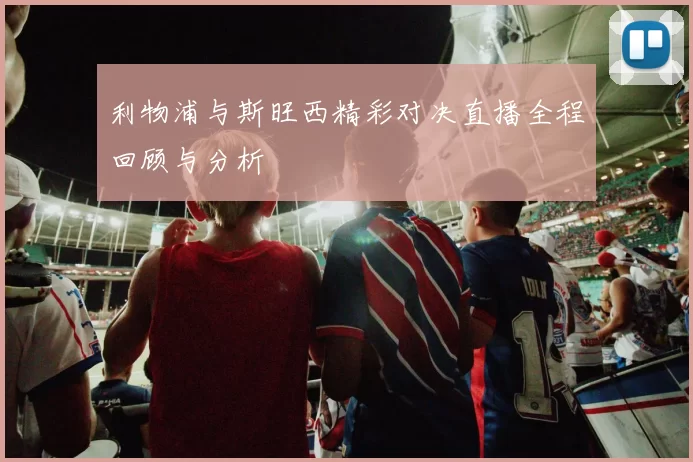 利物浦与斯旺西精彩对决直播全程回顾与分析