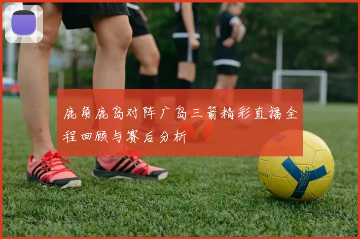 鹿角鹿岛对阵广岛三箭精彩直播全程回顾与赛后分析