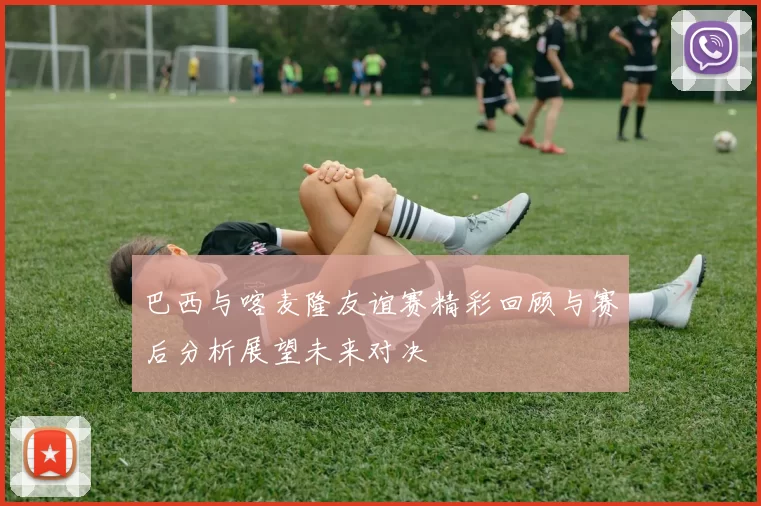 巴西与喀麦隆友谊赛精彩回顾与赛后分析展望未来对决