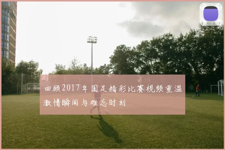 回顾2017年国足精彩比赛视频重温激情瞬间与难忘时刻
